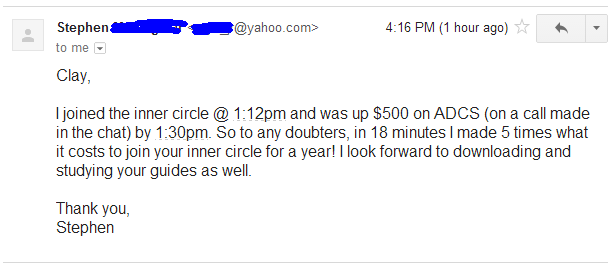 I joined the inner circle @ 1:12pm and was up $500 on ADCS (on a call made in the chat) by 1:30pm. So to any doubters, in 18 minutes I made 5 times what it costs to join your inner circle for a year! I look forward to downloading and studying your guides as well.
