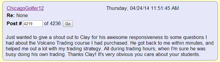 Just wanted to give a shout out to Clay for his awesome responsiveness to some questions I had about the Volcano Trading course I had purchased. He got back to me within minutes, and helped me out a lot with my trading strategy. All during trading hours, when I'm sure he was busy doing his own trading. Thanks Clay! It's very obvious you care about your students.