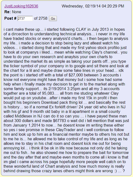 i cant make these up... i started following CLAY in July 2013 in hopes of a dircection to understanding technical analysis... i never in my life have traded stocks or every analysis'd charts... i then began to analysis my life.. i made a decision to stop being lazy and atleast watch his videos... i started doing that and made my first yahoo stock profilio just to look at companys i liked... mean while watching Clay's channel.. you have to do your own research and anaylsis your own charts to understand the market its as simple as taking your pants off...you type the ticker symbol of your company in to google and sit there and look at the chart for a lil and maybe draw some fake lines in your head... idk the point is i started off with a total of $27,000 between 3 accounts i know not everyone might have that money but i some how had some help when i finally made my decision to get in to the market along with some family support... its 2/19/2014 3:25pm and all my 3 accounts together are a total of 95,083.... all from me studing whatever Clay would put up on youtube...after i made my first 15k in profit i then bought his beginners Download pack thing lol ... and basically the rest is history... so if a normal Ex forklift driver/ 24 year old who lives in NJ with his gf and 9 month old baby in a lil apartment in a small county called Middlesex in NJ can do it so can you ... i have payed these man about 300 dollars and made $67783 o wait did i tell mention that was just from January 1,2014 to now... he doesnt know im writing these either so yes i see promise in these ClayTrader and i well continue to follow him and look up to him as a financial mentor maybe to others his not but to me he is... he allowed me to take control of my life and as long as he allows me to stay in his chat room and doesnt kick me out for being annoying lol... i think ill be ok in life now because not only did he taking me out to fish.. he also showed me how to prepare the bait for tomorrow and the day after that and maybe even months to come all i know is that im glad i came across his page hopefully more people well catch on to these wonderful land of Chart analysis and how much money is really behind drawing those crazy lanes others might think are wrong :) ... ?