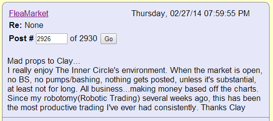 Mad props to Clay... I really enjoy The Inner Circle's environment. When the market is open, no BS, no pumps/bashing, nothing gets posted, unless it's substantial, at least not for long. All business...making money based off the charts. Since my robotomy (Robotic Trading) several weeks ago, this has been the most productive trading I've ever had consistently. Thanks Clay