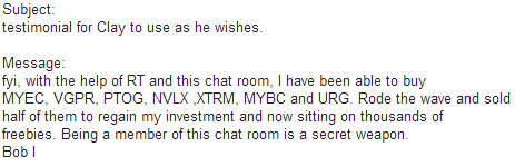 fyi, with the help of RT and this chat room, I have been able to buy MYEC, VGPR, PTOG, NVLX, XTRM, MYBC, and URG. Rode the wave and sold half of them to regain my investment and now sitting on thousands of freebies. Being a member of this chat room is a secret weapon.