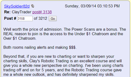 Well worth the price of admission. The Power Scans are a bonus. The REAL reason to join is the access to the Under $1 Chatroom and the Over $1 Chatroom. Both rooms nailing alerts and making $$$. Beyond that, if you are new to charting or want to sharpen your charting skills, Clay's Robotic Trading is an excellent course and will give you a whole new perspective on charting. I've been using charts trading off and on for 5 years, and the Robotic Trading course gave me a whole new outlook, and has definitely sharpened my skills.