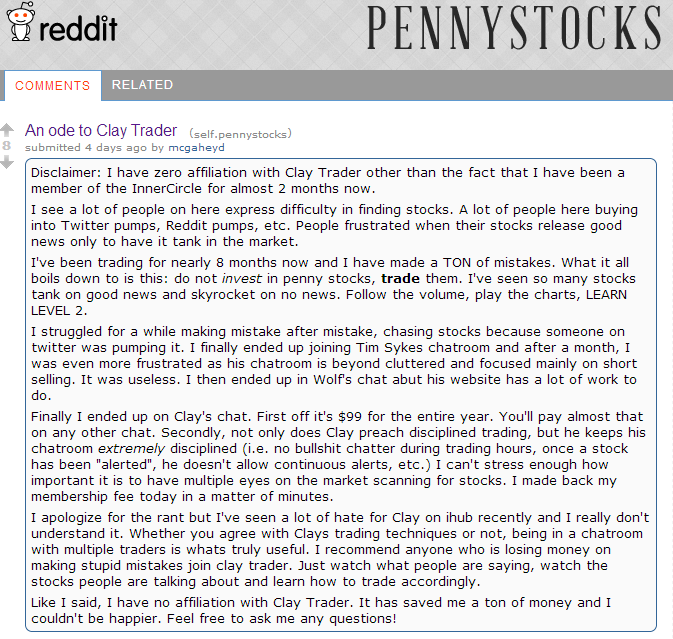 I see a lot of people on here express difficulty in finding stocks. A lot of people here buying into Twitter pumps, Reddit pumps, etc. People frustrated when their stocks release good news only to have it tank in the market. I've been trading for nearly 8 months now and I have made a TON of mistakes. What it all boils down to is this: do not invest in penny stocks, trade them. I've seen so many stocks tank on good news and skyrocket on no news Follow the volume, play the charts, LEARN LEVEL 2. I struggled for a while making mistake after mistake, chasing stocks because someone on twitter was pumping it. I finally ended up joining Tim Sykes chatroom and after a month, I was even more frustrated as his chatroom is beyond cluttered and focused mainly on short selling. It was useless. I then ended up in Wolf's chat abut his website has a lot of work to do. Finally I ended up on Clay's chat. First off it's $99 for the entire year. You'll pay almost that on any other chat. Secondly, not only does Clay preach disciplined trading, but he keeps his chatroom extremely disciplined (i.e. no bullshit chatter during trading hours, once a stock has been "alerted", he doesn't allow continuous alerts, etc.) I can't stress enough how important it is to have multiple eyes on the market scanning for stocks. I made back my membership fee today in a matter of minutes. I apologize for the rant but I've seen a lot of hate for Clay on ihub recently and I really don't understand it. Whether you agree with Clays trading techniques or not, being in a chatroom with multiple traders is whats truly useful. I recommend anyone who is losing money on making stupid mistakes join clay trader. Just watch what people are saying, watch the stocks people are talking about and learn how to trade accordingly. Like I said, I have no affiliation with Clay Trader. It has saved me a ton of money and I couldn't be happier. Feel free to ask me any questions!