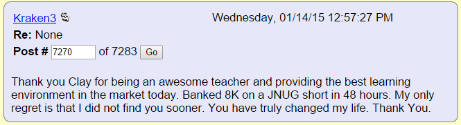 Thank you Clay for being an awesome teacher and providing the best learning environment in the market today. Banked 8K on a JNUG short in 48 hours. My only regret is that I did not find you sooner. You have truly changed my life. Thank You.