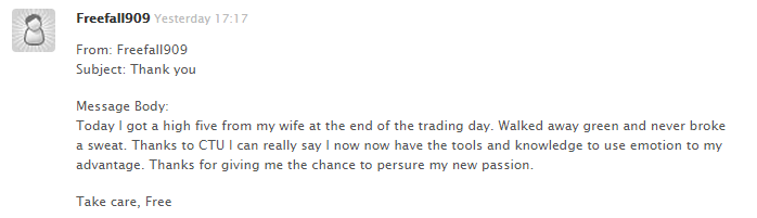 Today I got a high five from my wife at the end of the trading day. Walked away green and never broke a sweat. Thanks to CTU I can really say I now have the tools and knowledge to use emotion to my advantage. Thanks for giving me the chance to peruse my new passion.