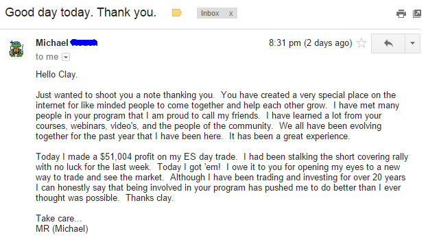 Today I made a $51,004 profit on my ES day trade. I had been stalking the short covering rally with no luck for the last week. Today I got 'em! I owe it to you for opening my eyes to a new way to trade and see the market. Although I have been trading and investing for over 20 years I can honestly say that being involved in your program has pushed me to do better than I ever thought was possible