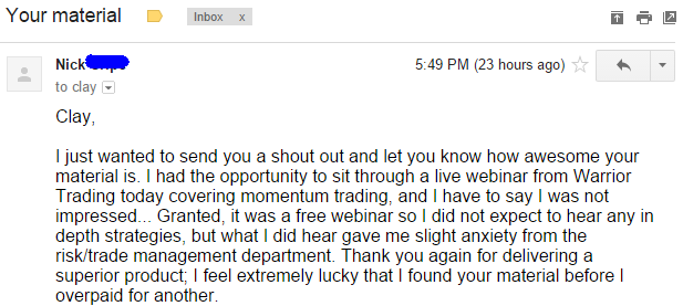 I just wanted to send you a shout out and let you know how awesome your material is- I had the opportunity to sit through a live webinar from Warrior Trading today covering momentum trading, and l have to say I was not impressed-.- Granted, it was a free webinar so I did not expect to hear any in depth strategies, but what I did hear gave me slight anxiety from the risk/trade management department- Thank you again for delivering a superior product; I feel extremely lucky that I found your material before I overpaid for another.