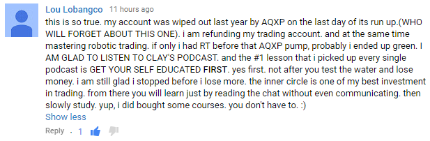 this is so true. my account was wiped out last year by AQXP on the last day of its run up.(WHO WILL FORGET ABOUT THIS ONE). i am refunding my trading account. and at the same time mastering robotic trading. if only i had RT before that AQXP pump, probably i ended up green. I AM GLAD TO LISTEN TO CLAY'S PODCAST. and the #1 lesson that i picked up every single podcast is GET YOUR SELF EDUCATED FIRST. yes first. not after you test the water and lose money. i am still glad i stopped before i lose more. the inner circle is one of my best investment in trading. from there you will learn just by reading the chat without even communicating. then slowly study. yup, i did bought some courses. you don't have to. 2)