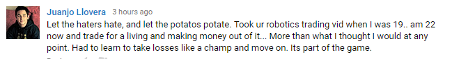 Let the hater hate, and let the potatoes potate. Took ur robotics trading vid when I was 19... amd 22 now and trade for a living and making money out of it... More than what I thought I would at any point. Had to learn to take losses like a champ and move on. Its part of the game.