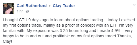 I bought CTU 9 days ago to learn about options trading... today I excised my first options trade, mainly as a proof of concept with an ETF I'm very familiar with. My exposure was 3:25 hours long and I made 4.9%... very happy to be in and out and profitable on my first options trade! Thanks, Clay!