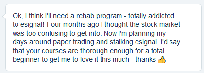 Ok, I think I'll need a rehab program - totally addicted to esignal! Four months ago I thought the stock market was too confusing to get into. Now I'm planning my days around paper trading and stalking esignal. I'd say that your courses are thorough enough for a total beginner to get me to love it this much - thanks